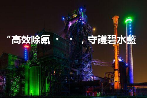 “高效除氟，守護碧水藍天——廢水中氟離子處理新篇章”